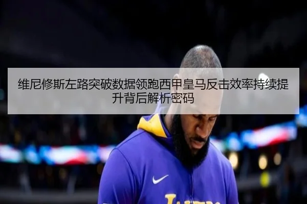 维尼修斯左路突破数据领跑西甲皇马反击效率持续提升背后解析密码